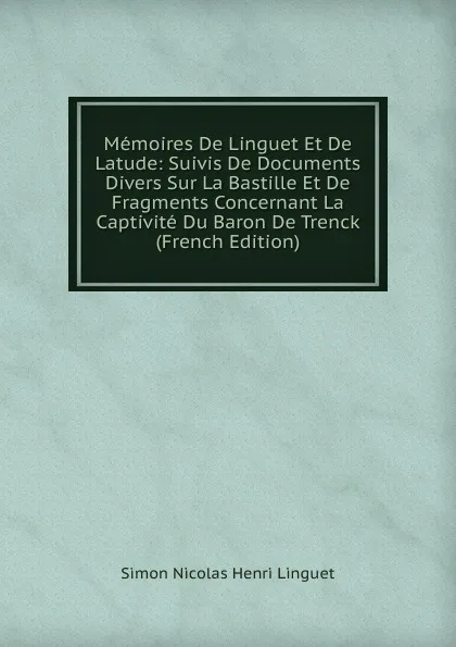 Обложка книги Memoires De Linguet Et De Latude: Suivis De Documents Divers Sur La Bastille Et De Fragments Concernant La Captivite Du Baron De Trenck (French Edition), Simon Nicolas Henri Linguet