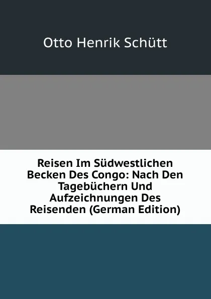 Обложка книги Reisen Im Sudwestlichen Becken Des Congo: Nach Den Tagebuchern Und Aufzeichnungen Des Reisenden (German Edition), Otto Henrik Schütt