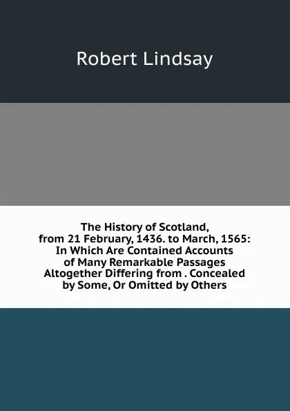 Обложка книги The History of Scotland, from 21 February, 1436. to March, 1565: In Which Are Contained Accounts of Many Remarkable Passages Altogether Differing from . Concealed by Some, Or Omitted by Others, Robert Lindsay