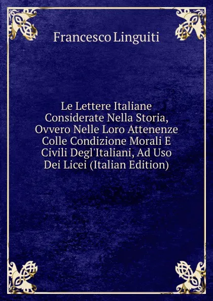 Обложка книги Le Lettere Italiane Considerate Nella Storia, Ovvero Nelle Loro Attenenze Colle Condizione Morali E Civili Degl.Italiani, Ad Uso Dei Licei (Italian Edition), Francesco Linguiti