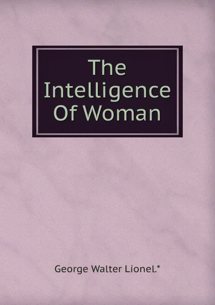 Обложка книги The Intelligence Of Woman, George Walter Lionel