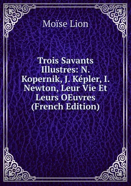 Обложка книги Trois Savants Illustres: N. Kopernik, J. Kepler, I. Newton, Leur Vie Et Leurs OEuvres (French Edition), Moïse Lion