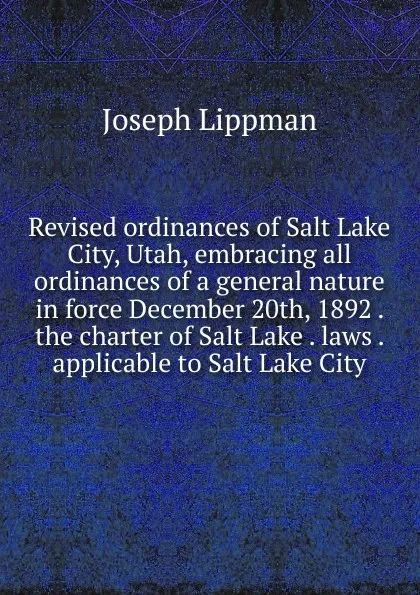 Обложка книги Revised ordinances of Salt Lake City, Utah, embracing all ordinances of a general nature in force December 20th, 1892 . the charter of Salt Lake . laws . applicable to Salt Lake City, Joseph Lippman