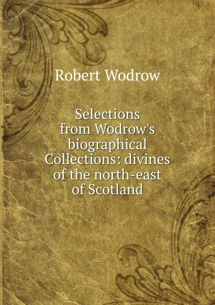 Обложка книги Selections from Wodrow.s biographical Collections: divines of the north-east of Scotland, Robert Wodrow