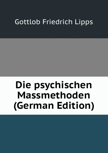 Обложка книги Die psychischen Massmethoden (German Edition), Gottlob Friedrich Lipps