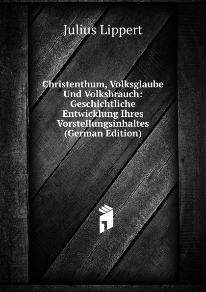 Обложка книги Christenthum, Volksglaube Und Volksbrauch: Geschichtliche Entwicklung Ihres Vorstellungsinhaltes (German Edition), J. Lippert