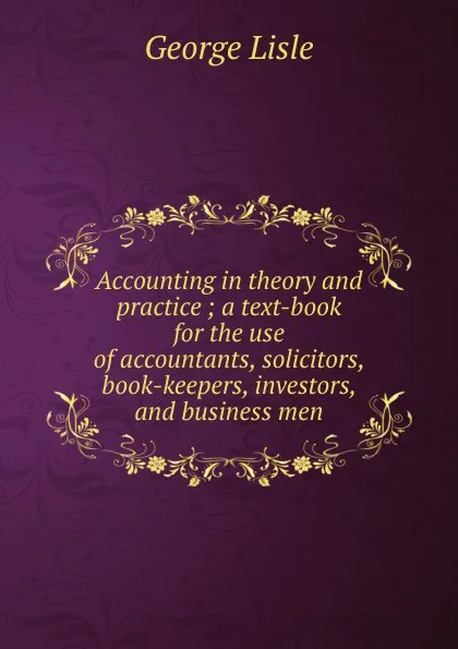 Обложка книги Accounting in theory and practice ; a text-book for the use of accountants, solicitors, book-keepers, investors, and business men, George Lisle