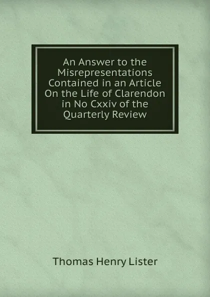 Обложка книги An Answer to the Misrepresentations Contained in an Article On the Life of Clarendon in No Cxxiv of the Quarterly Review, Thomas Henry Lister