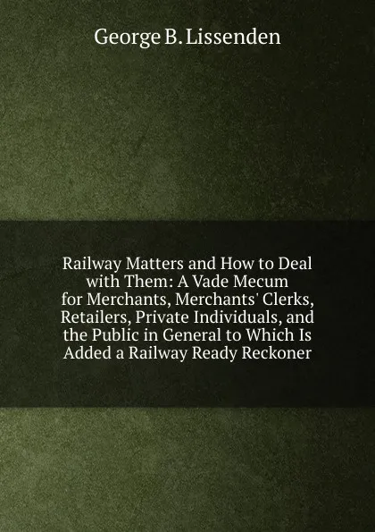 Обложка книги Railway Matters and How to Deal with Them: A Vade Mecum for Merchants, Merchants. Clerks, Retailers, Private Individuals, and the Public in General to Which Is Added a Railway Ready Reckoner, George B. Lissenden