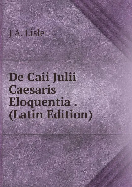 Обложка книги De Caii Julii Caesaris Eloquentia . (Latin Edition), J A. Lisle