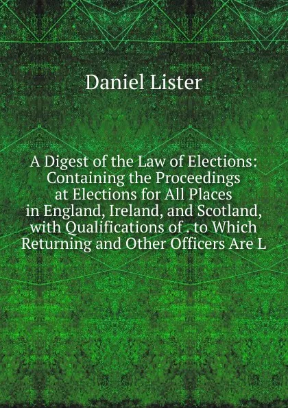 Обложка книги A Digest of the Law of Elections: Containing the Proceedings at Elections for All Places in England, Ireland, and Scotland, with Qualifications of . to Which Returning and Other Officers Are L, Daniel Lister