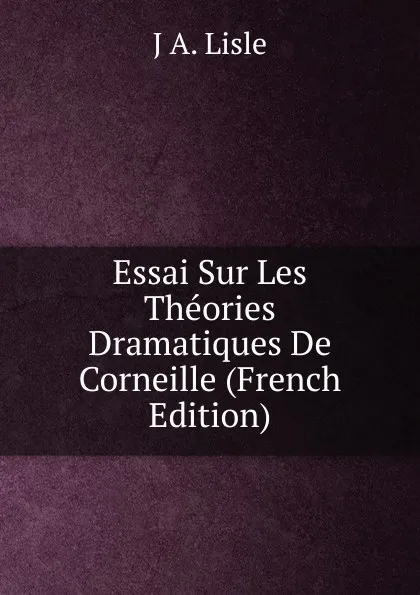 Обложка книги Essai Sur Les Theories Dramatiques De Corneille (French Edition), J A. Lisle