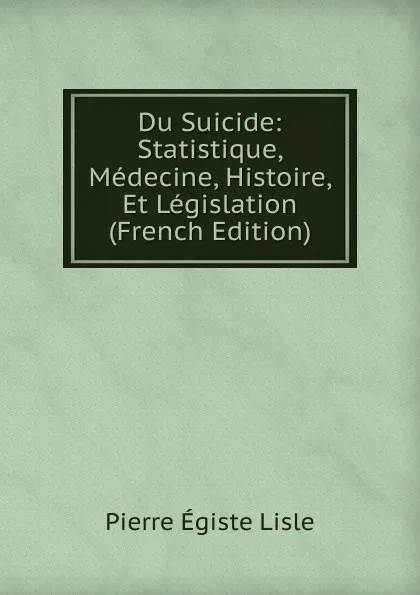 Обложка книги Du Suicide: Statistique, Medecine, Histoire, Et Legislation (French Edition), Pierre Égiste Lisle