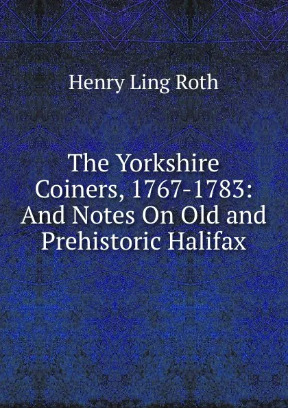 Обложка книги The Yorkshire Coiners, 1767-1783: And Notes On Old and Prehistoric Halifax, Henry Ling Roth