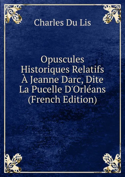 Обложка книги Opuscules Historiques Relatifs A Jeanne Darc, Dite La Pucelle D.Orleans (French Edition), Charles Du Lis