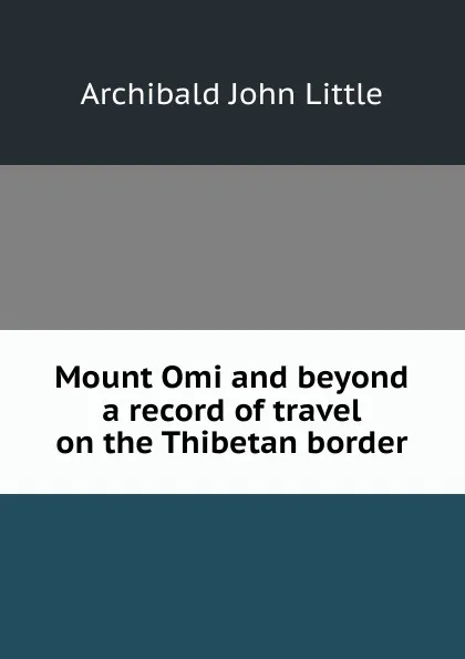 Обложка книги Mount Omi and beyond a record of travel on the Thibetan border, Archibald John Little