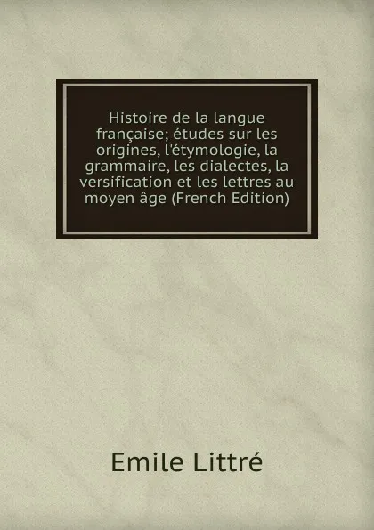 Обложка книги Histoire de la langue francaise; etudes sur les origines, l.etymologie, la grammaire, les dialectes, la versification et les lettres au moyen age (French Edition), Emile Littré