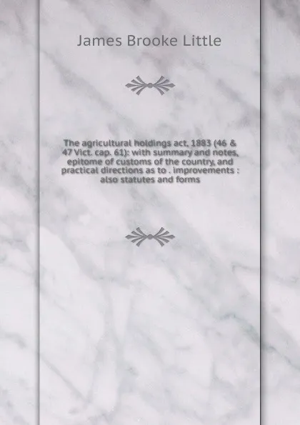 Обложка книги The agricultural holdings act, 1883 (46 . 47 Vict. cap. 61): with summary and notes, epitome of customs of the country, and practical directions as to . improvements : also statutes and forms, James Brooke Little