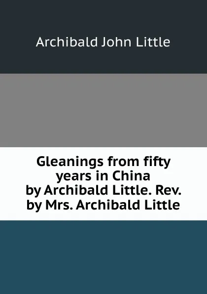 Обложка книги Gleanings from fifty years in China by Archibald Little. Rev. by Mrs. Archibald Little, Archibald John Little