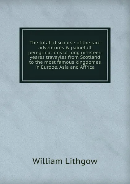 Обложка книги The totall discourse of the rare adventures . painefull peregrinations of long nineteen yeares travayles from Scotland to the most famous kingdomes in Europe, Asia and Affrica, William Lithgow