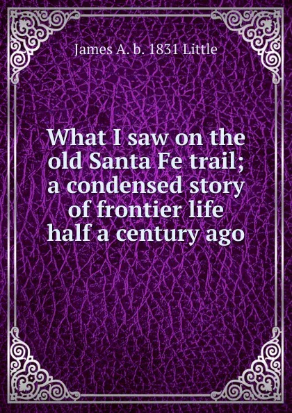 Обложка книги What I saw on the old Santa Fe trail; a condensed story of frontier life half a century ago, James A. b. 1831 Little