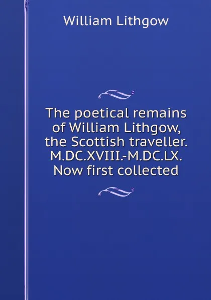 Обложка книги The poetical remains of William Lithgow, the Scottish traveller. M.DC.XVIII.-M.DC.LX. Now first collected, William Lithgow