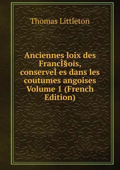 Обложка книги Anciennes loix des FrancI.ois, conserveI.es dans les coutumes angoises  Volume 1 (French Edition), Thomas Littleton