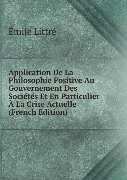 Обложка книги Application De La Philosophie Positive Au Gouvernement Des Societes Et En Particulier A La Crise Actuelle (French Edition), Emile Littré