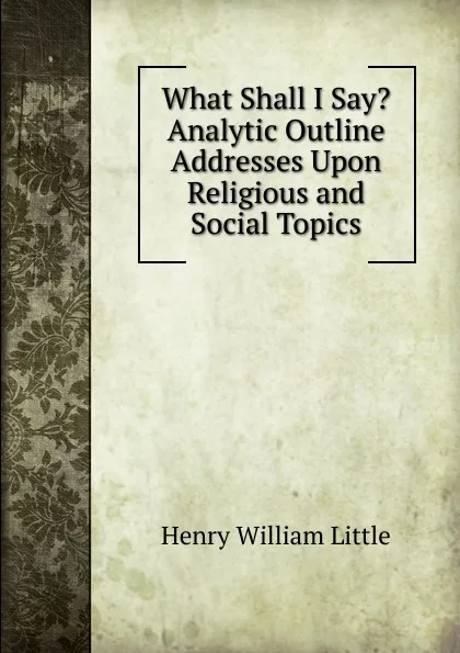 Обложка книги What Shall I Say. Analytic Outline Addresses Upon Religious and Social Topics, Henry William Little