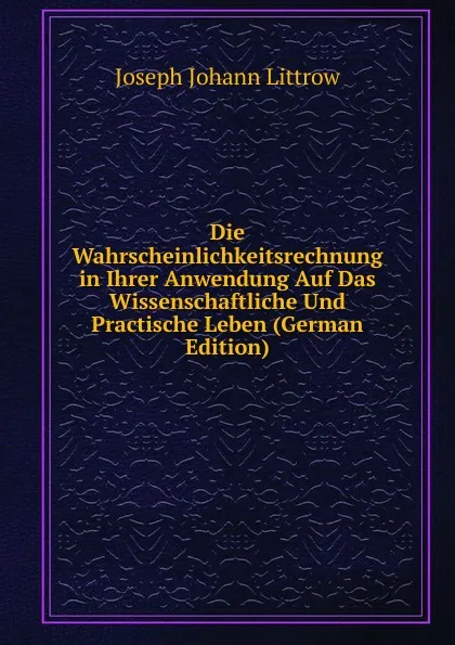 Обложка книги Die Wahrscheinlichkeitsrechnung in Ihrer Anwendung Auf Das Wissenschaftliche Und Practische Leben (German Edition), Joseph Johann Littrow