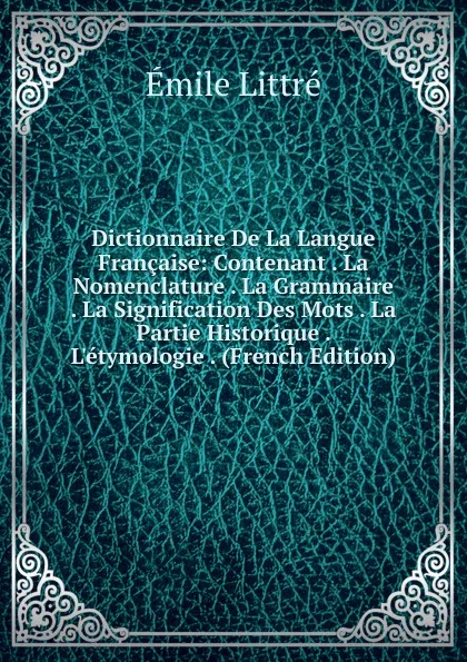 Обложка книги Dictionnaire De La Langue Francaise: Contenant . La Nomenclature . La Grammaire . La Signification Des Mots . La Partie Historique . L.etymologie . (French Edition), Emile Littré