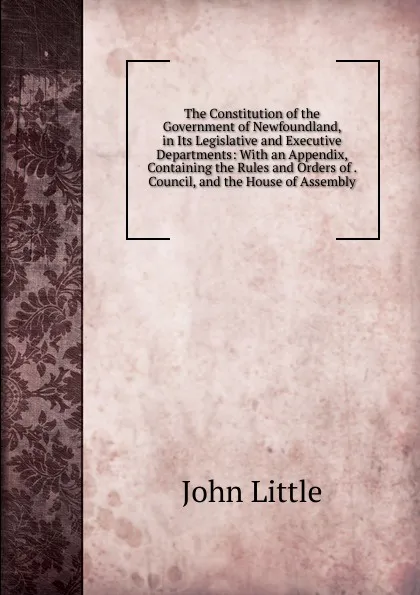 Обложка книги The Constitution of the Government of Newfoundland, in Its Legislative and Executive Departments: With an Appendix, Containing the Rules and Orders of . Council, and the House of Assembly, John Little