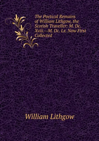 Обложка книги The Poetical Remains of William Lithgow, the Scotish Traveller: M. Dc. Xviii.--M. Dc. Lx. Now First Collected, William Lithgow