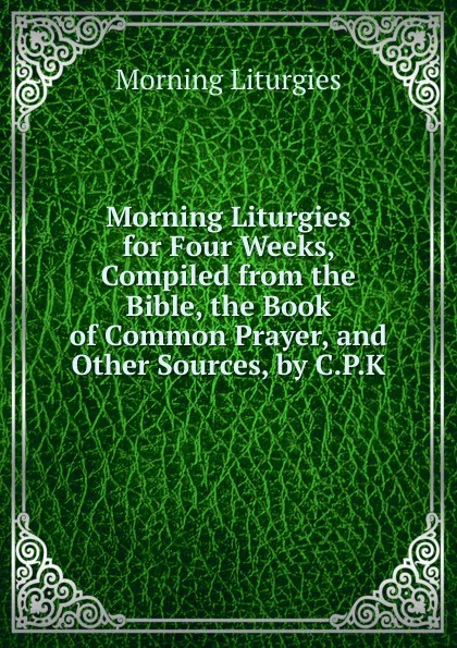 Обложка книги Morning Liturgies for Four Weeks, Compiled from the Bible, the Book of Common Prayer, and Other Sources, by C.P.K., Morning Liturgies