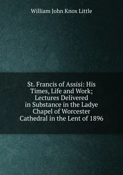 Обложка книги St. Francis of Assisi: His Times, Life and Work; Lectures Delivered in Substance in the Ladye Chapel of Worcester Cathedral in the Lent of 1896, William John Knox Little