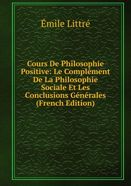 Обложка книги Cours De Philosophie Positive: Le Complement De La Philosophie Sociale Et Les Conclusions Generales (French Edition), Emile Littré