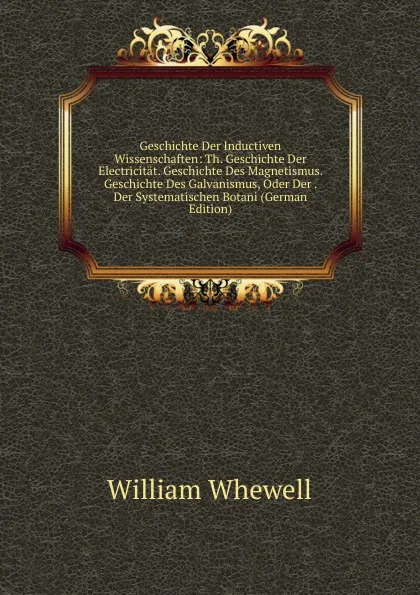 Обложка книги Geschichte Der Inductiven Wissenschaften: Th. Geschichte Der Electricitat. Geschichte Des Magnetismus. Geschichte Des Galvanismus, Oder Der . Der Systematischen Botani (German Edition), William Whewell