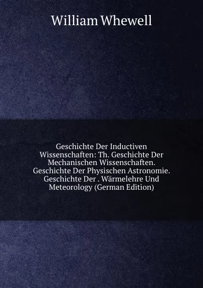 Обложка книги Geschichte Der Inductiven Wissenschaften: Th. Geschichte Der Mechanischen Wissenschaften. Geschichte Der Physischen Astronomie. Geschichte Der . Warmelehre Und Meteorology (German Edition), William Whewell