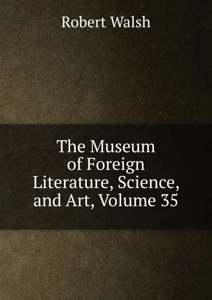 Обложка книги The Museum of Foreign Literature, Science, and Art, Volume 35, Robert Walsh