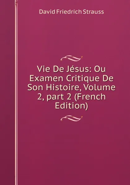 Обложка книги Vie De Jesus: Ou Examen Critique De Son Histoire, Volume 2,.part 2 (French Edition), David Friedrich Strauss