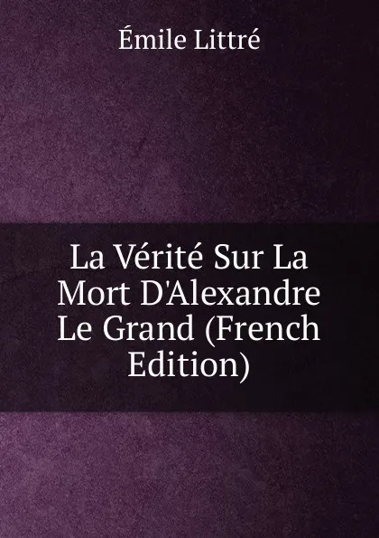 Обложка книги La Verite Sur La Mort D.Alexandre Le Grand (French Edition), Emile Littré