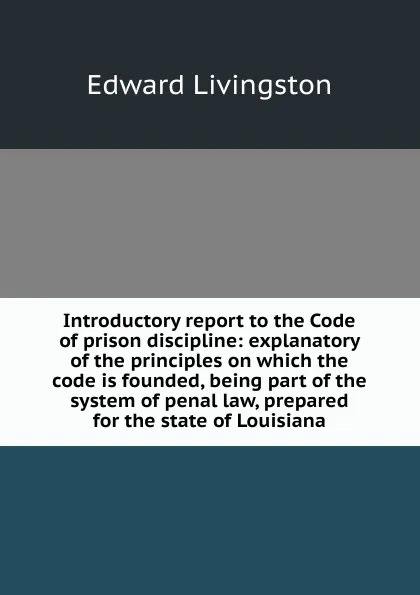 Обложка книги Introductory report to the Code of prison discipline: explanatory of the principles on which the code is founded, being part of the system of penal law, prepared for the state of Louisiana, Edward Livingston