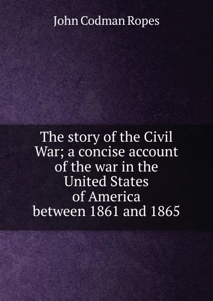 Обложка книги The story of the Civil War; a concise account of the war in the United States of America between 1861 and 1865, John Codman Ropes