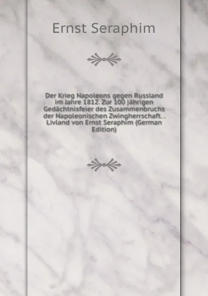 Обложка книги Der Krieg Napoleons gegen Russland im Jahre 1812. Zur 100 jahrigen Gedachtnisfeier des Zusammenbruchs der Napoleonischen Zwingherrschaft. . Livland von Ernst Seraphim (German Edition), Ernst Seraphim