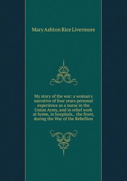 Обложка книги My story of the war: a woman.s narrative of four years personal experience as a nurse in the Union Army, and in relief work at home, in hospitals, . the front, during the War of the Rebellion, Mary Ashton Rice Livermore