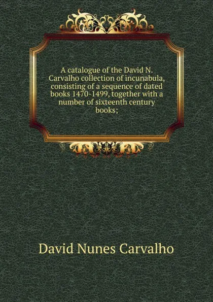 Обложка книги A catalogue of the David N. Carvalho collection of incunabula, consisting of a sequence of dated books 1470-1499, together with a number of sixteenth century books;, David Nunes Carvalho