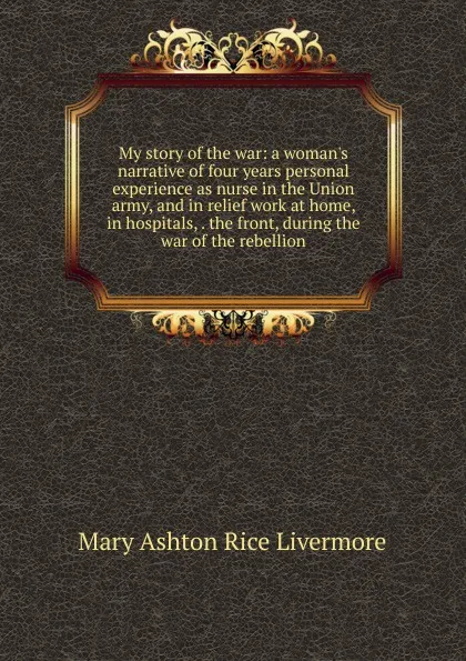 Обложка книги My story of the war: a woman.s narrative of four years personal experience as nurse in the Union army, and in relief work at home, in hospitals, . the front, during the war of the rebellion., Mary Ashton Rice Livermore