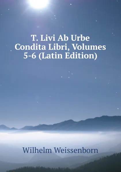 Обложка книги T. Livi Ab Urbe Condita Libri, Volumes 5-6 (Latin Edition), Wilhelm Weissenborn