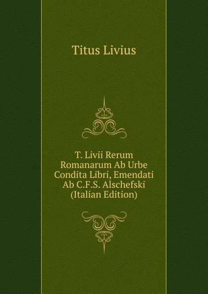 Обложка книги T. Livii Rerum Romanarum Ab Urbe Condita Libri, Emendati Ab C.F.S. Alschefski (Italian Edition), Titus Livius