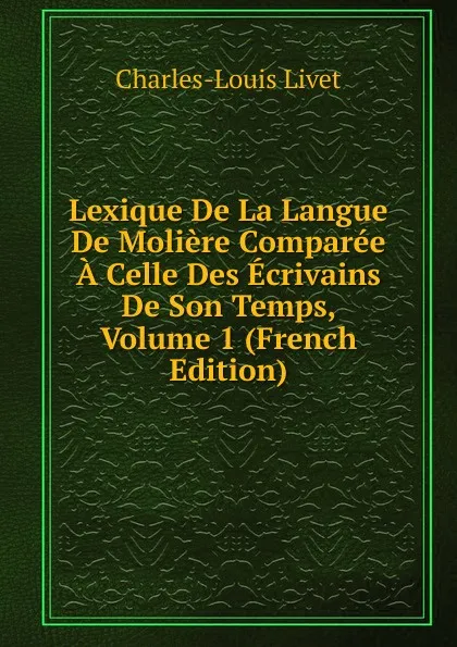 Обложка книги Lexique De La Langue De Moliere Comparee A Celle Des Ecrivains De Son Temps, Volume 1 (French Edition), Charles-Louis Livet